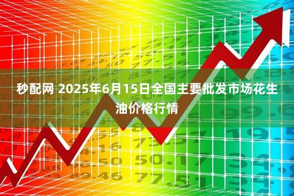 秒配网 2025年6月15日全国主要批发市场花生油价格行情