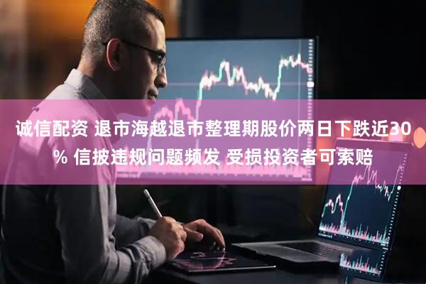 诚信配资 退市海越退市整理期股价两日下跌近30% 信披违规问题频发 受损投资者可索赔