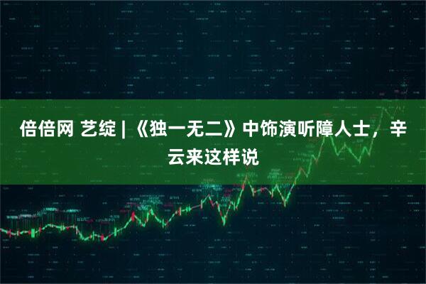 倍倍网 艺绽 | 《独一无二》中饰演听障人士，辛云来这样说