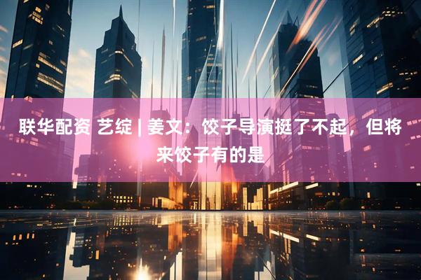 联华配资 艺绽 | 姜文：饺子导演挺了不起，但将来饺子有的是