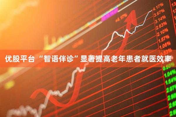 优股平台 “智语伴诊”显著提高老年患者就医效率
