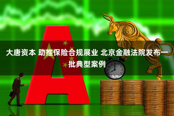 大唐资本 助推保险合规展业 北京金融法院发布一批典型案例