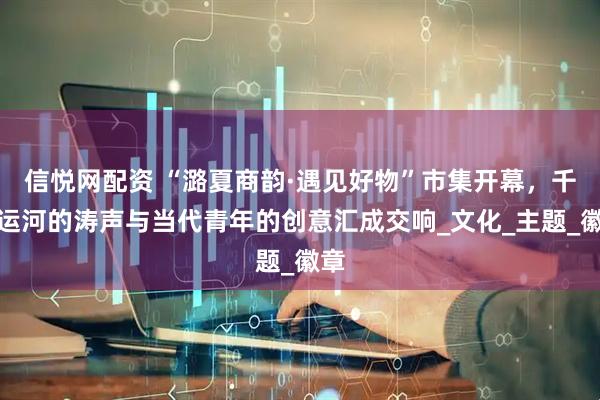 信悦网配资 “潞夏商韵·遇见好物”市集开幕，千年运河的涛声与当代青年的创意汇成交响_文化_主题_徽章