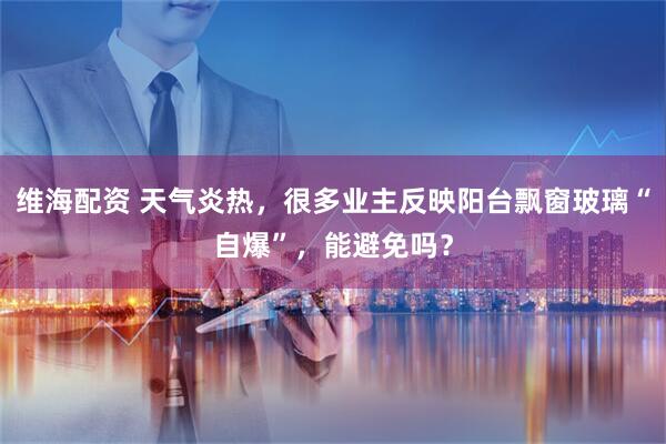 维海配资 天气炎热，很多业主反映阳台飘窗玻璃“自爆”，能避免吗？