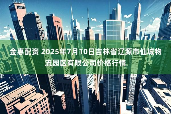 金惠配资 2025年7月10日吉林省辽源市仙城物流园区有限公司价格行情