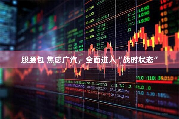 股腰包 焦虑广汽，全面进入“战时状态”