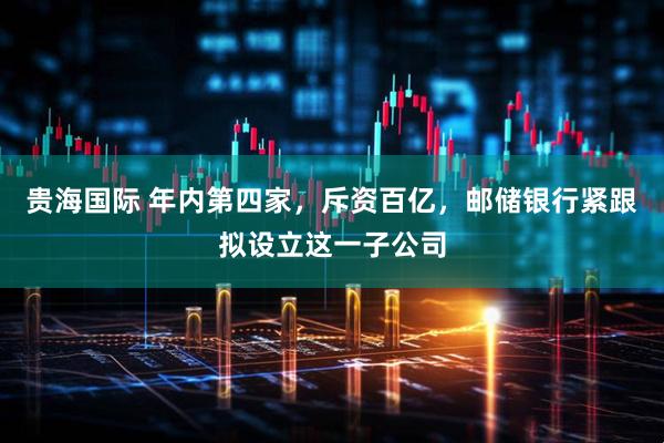 贵海国际 年内第四家，斥资百亿，邮储银行紧跟拟设立这一子公司