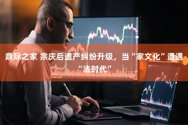 鼎际之家 宗庆后遗产纠纷升级，当“家文化”遭遇“法时代”