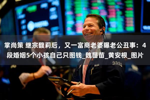 掌尚策 继宗馥莉后，又一富商老婆曝老公丑事：4段婚姻5个小孩自己只图钱_魏苗苗_黄安根_图片