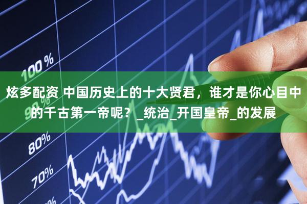 炫多配资 中国历史上的十大贤君，谁才是你心目中的千古第一帝呢？_统治_开国皇帝_的发展