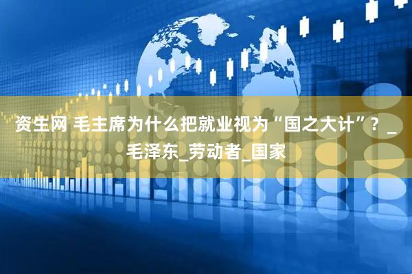 资生网 毛主席为什么把就业视为“国之大计”？_毛泽东_劳动者_国家