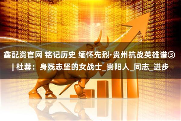 鑫配资官网 铭记历史 缅怀先烈·贵州抗战英雄谱③ | 杜蓉：身残志坚的女战士_贵阳人_同志_进步