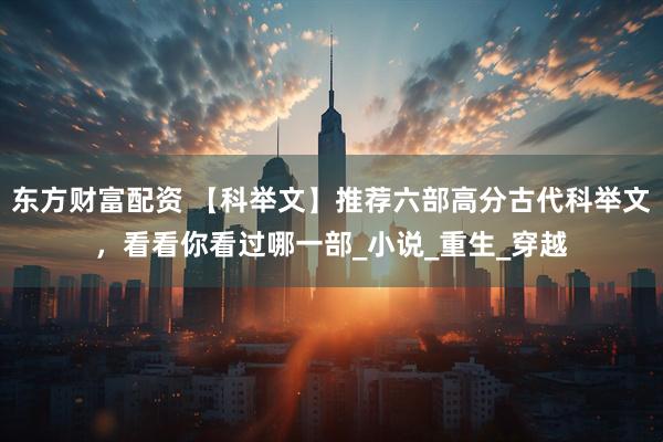 东方财富配资 【科举文】推荐六部高分古代科举文，看看你看过哪一部_小说_重生_穿越