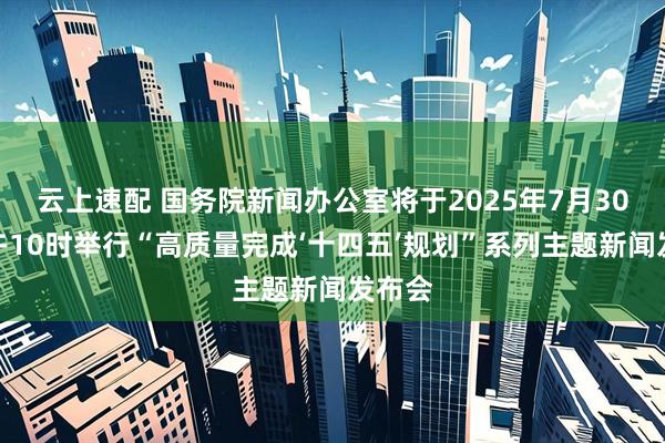 云上速配 国务院新闻办公室将于2025年7月30日上午10时举行“高质量完成‘十四五’规划”系列主题新闻发布会