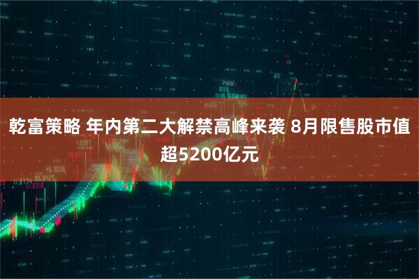 乾富策略 年内第二大解禁高峰来袭 8月限售股市值超5200亿元