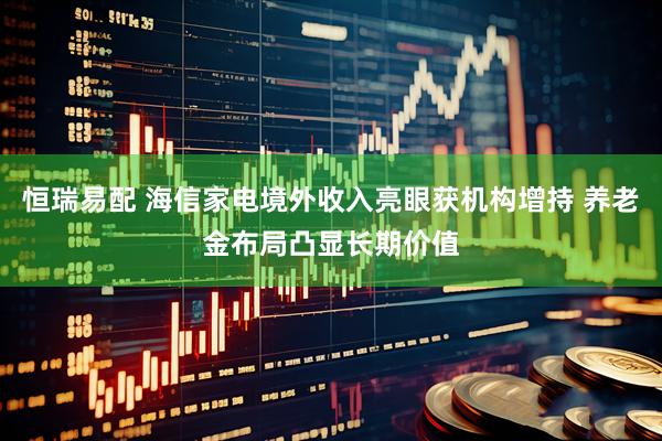 恒瑞易配 海信家电境外收入亮眼获机构增持 养老金布局凸显长期价值