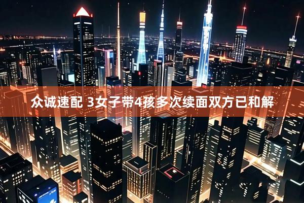 众诚速配 3女子带4孩多次续面双方已和解
