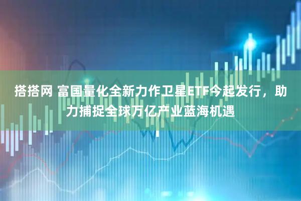 搭搭网 富国量化全新力作卫星ETF今起发行，助力捕捉全球万亿产业蓝海机遇