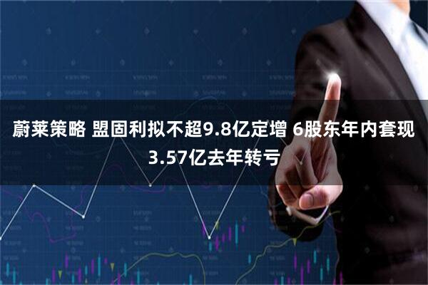 蔚莱策略 盟固利拟不超9.8亿定增 6股东年内套现3.57亿去年转亏