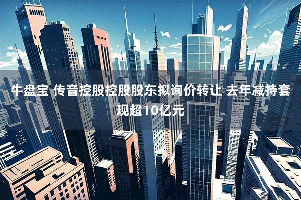 牛盘宝 传音控股控股股东拟询价转让 去年减持套现超10亿元