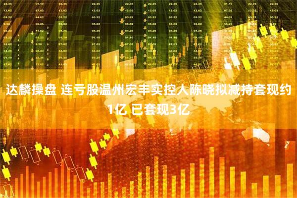 达麟操盘 连亏股温州宏丰实控人陈晓拟减持套现约1亿 已套现3亿