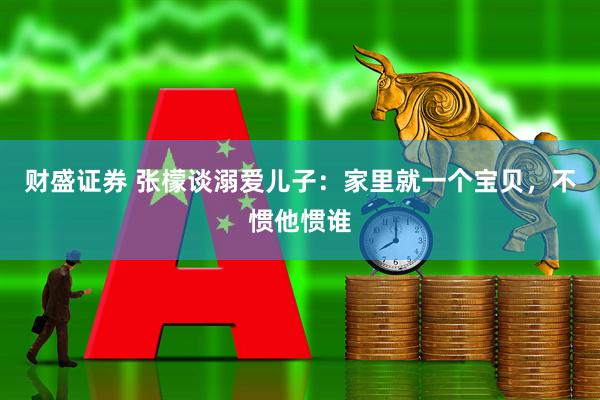 财盛证券 张檬谈溺爱儿子：家里就一个宝贝，不惯他惯谁