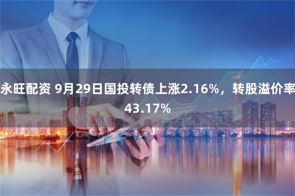 永旺配资 9月29日国投转债上涨2.16%，转股溢价率43.17%