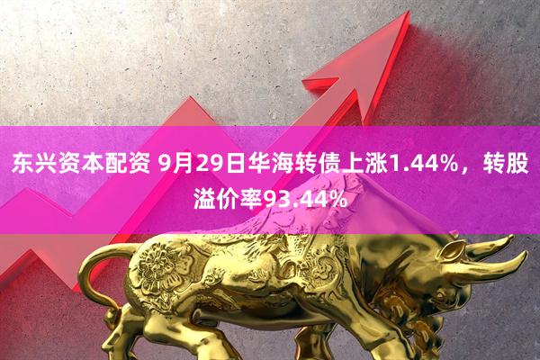 东兴资本配资 9月29日华海转债上涨1.44%，转股溢价率93.44%