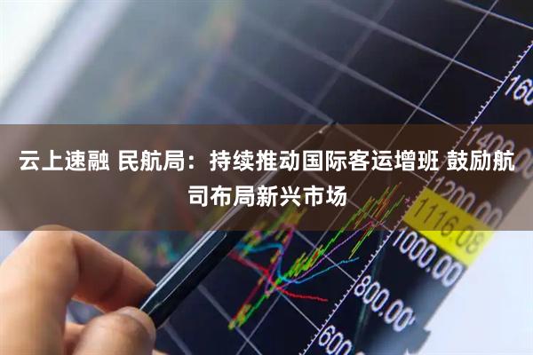 云上速融 民航局：持续推动国际客运增班 鼓励航司布局新兴市场