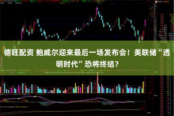 德旺配资 鲍威尔迎来最后一场发布会！美联储“透明时代”恐将终结？